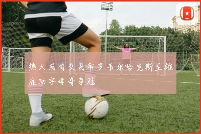 热火或将交易希罗韦尔哈克斯至雄鹿助字母哥争冠