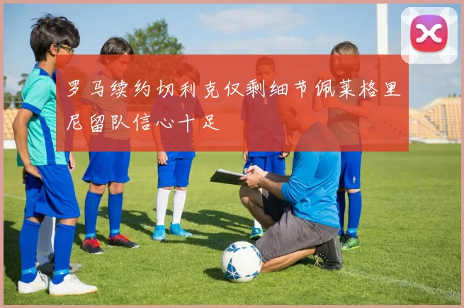 罗马续约切利克仅剩细节佩莱格里尼留队信心十足