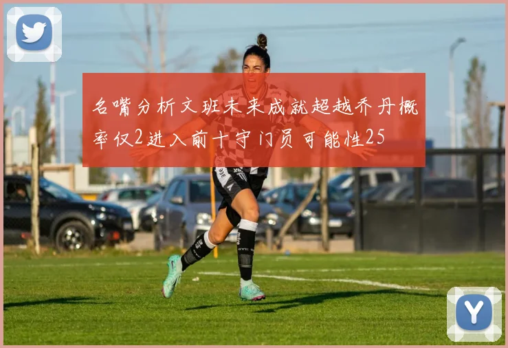 名嘴分析文班未来成就超越乔丹概率仅2进入前十守门员可能性25