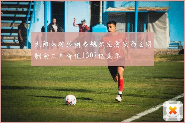 太阳队对拉梅洛鲍尔无意交易合同剩余三年价值1307亿美元