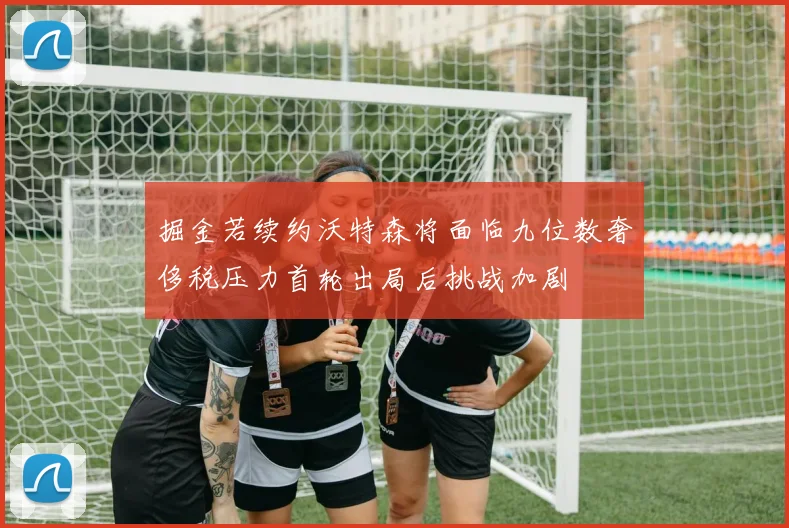 掘金若续约沃特森将面临九位数奢侈税压力首轮出局后挑战加剧