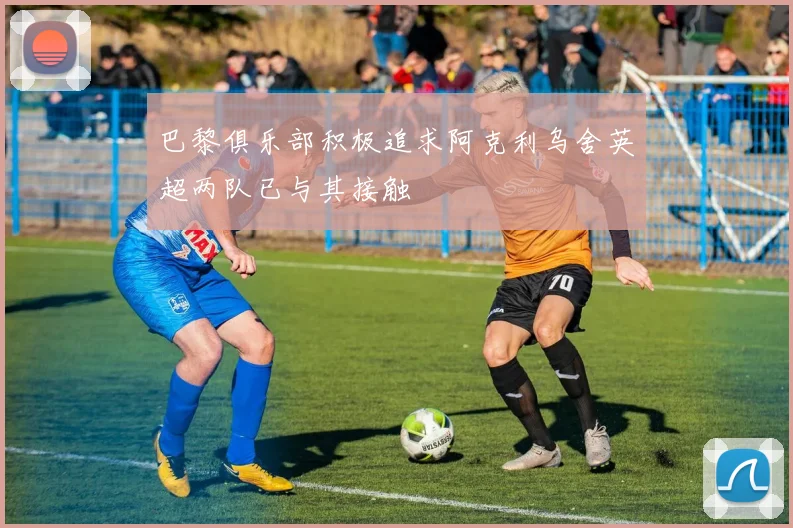 巴黎俱乐部积极追求阿克利乌舍英超两队已与其接触