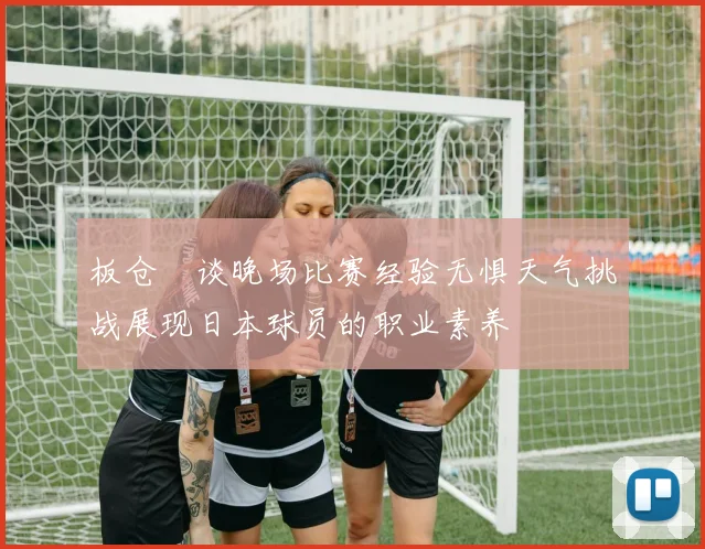 板仓滉谈晚场比赛经验无惧天气挑战展现日本球员的职业素养