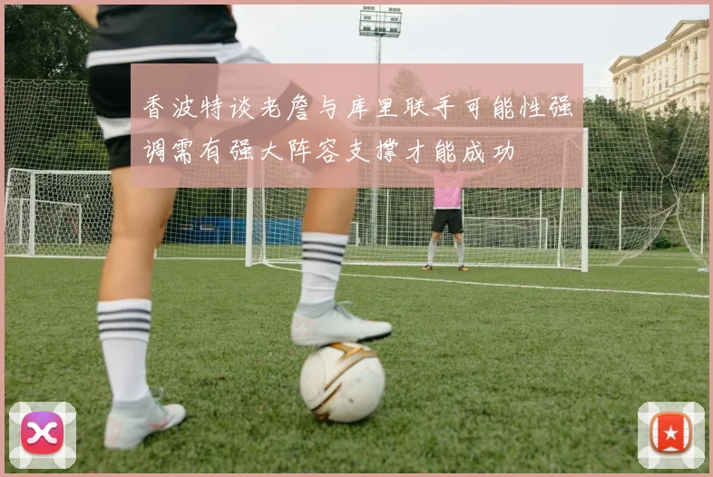 香波特谈老詹与库里联手可能性强调需有强大阵容支撑才能成功
