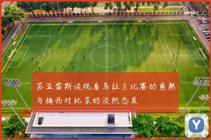 苏亚雷斯谈观看乌拉圭比赛的煎熬与梅西对纪录的淡然态度