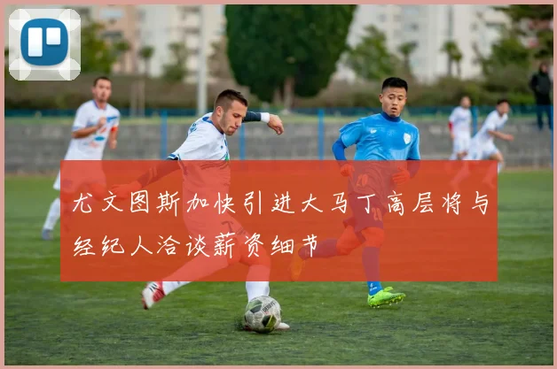 尤文图斯加快引进大马丁高层将与经纪人洽谈薪资细节