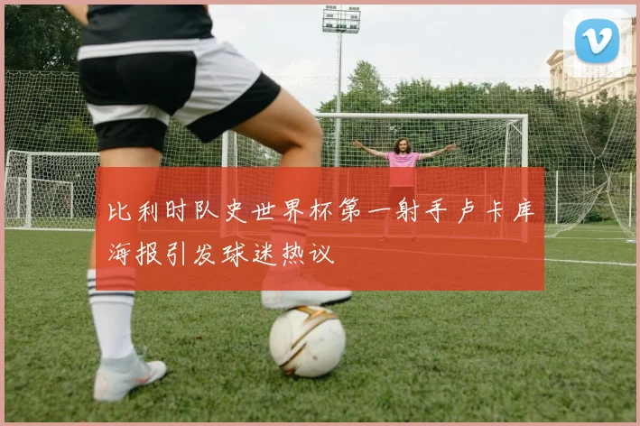 比利时队史世界杯第一射手卢卡库海报引发球迷热议