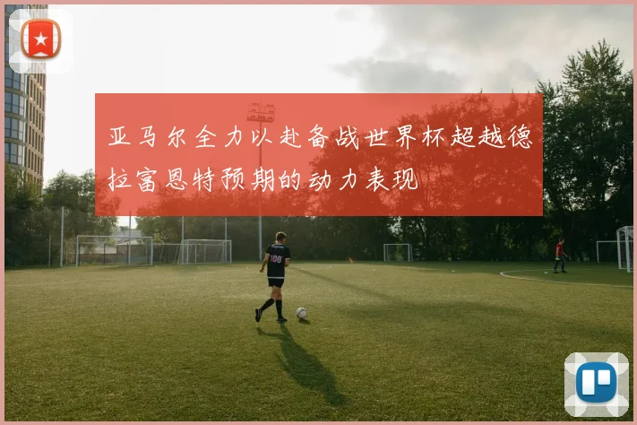 亚马尔全力以赴备战世界杯超越德拉富恩特预期的动力表现