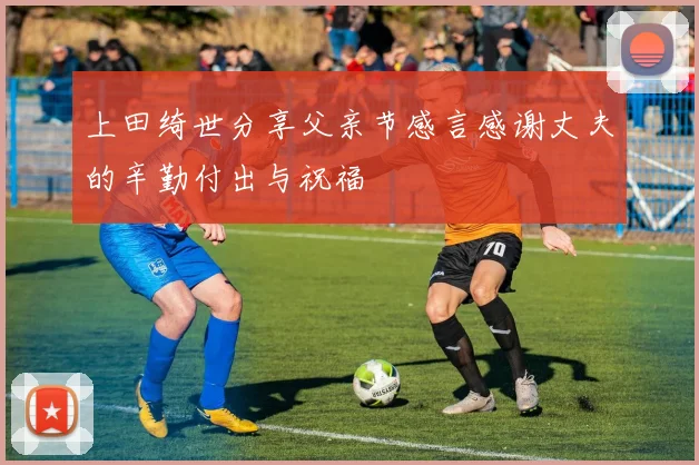 上田绮世分享父亲节感言感谢丈夫的辛勤付出与祝福